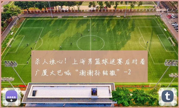 杀人诛心!上海男篮球迷赛后对着广厦大巴喊“谢谢孙铭徽”