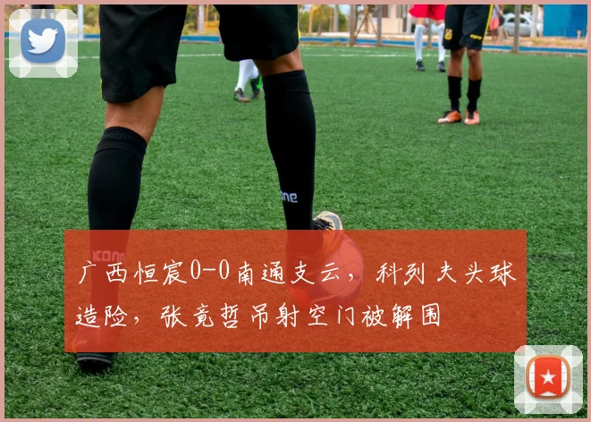广西恒宸0-0南通支云，科列夫头球造险，张竟哲吊射空门被解围