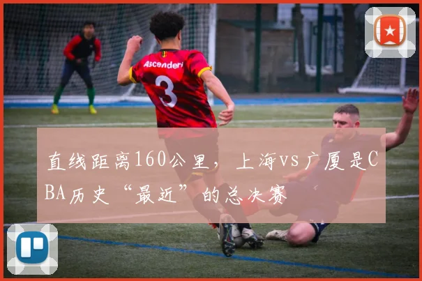 直线距离160公里，上海vs广厦是CBA历史“最近”的总决赛