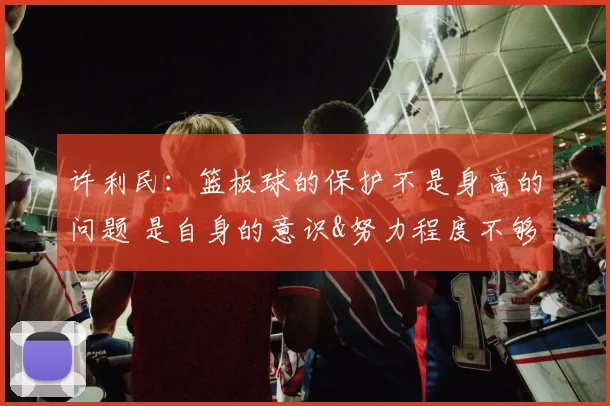 许利民：篮板球的保护不是身高的问题 是自身的意识&努力程度不够