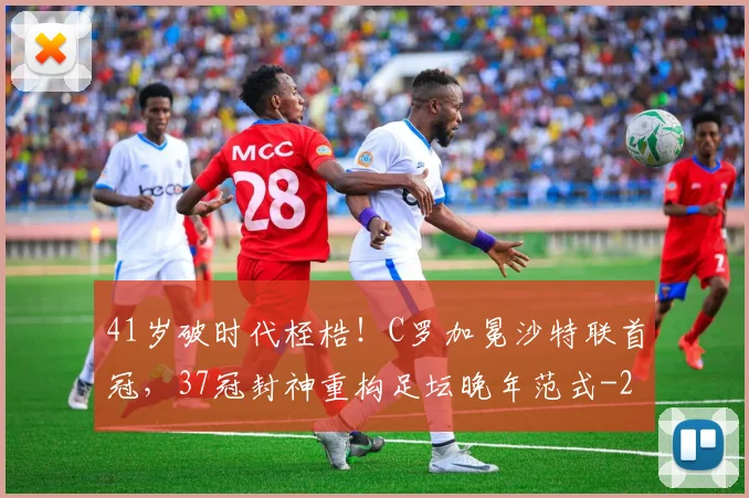41岁破时代桎梏！C罗加冕沙特联首冠，37冠封神重构足坛晚年范式